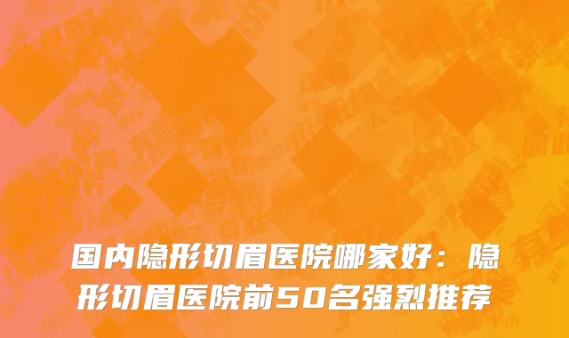 国内隐形切眉医院哪家好：隐形切眉医院前50名强烈推荐