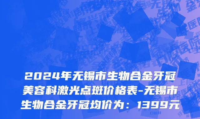 2024年无锡市生物合金牙冠美容科激光点斑价格表-无锡市生物合金牙冠均价为：1399元