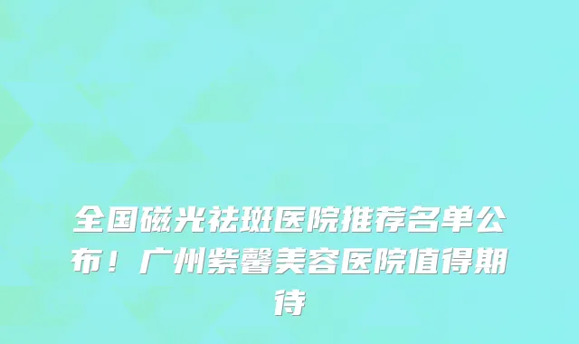 全国磁光祛斑医院推荐名单公布！广州紫馨美容医院值得期待