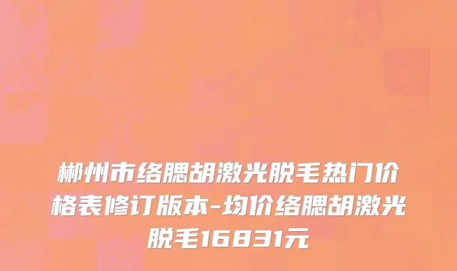 郴州市络腮胡激光脱毛热门价格表修订版本-均价络腮胡激光脱毛16831元