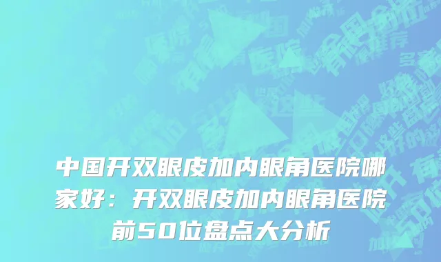 中国开双眼皮加内眼角医院哪家好：开双眼皮加内眼角医院前50位盘点大分析