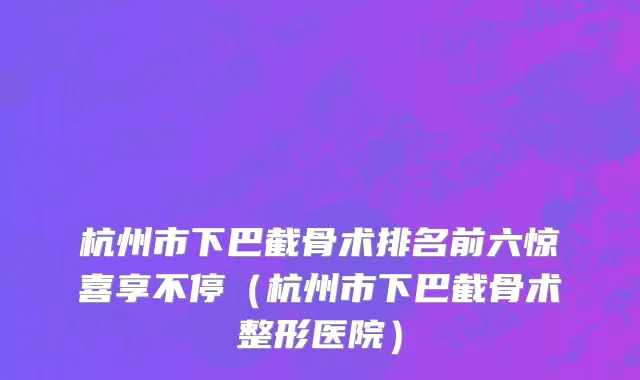 杭州市下巴截骨术排名前六惊喜享不停（杭州市下巴截骨术整形医院）