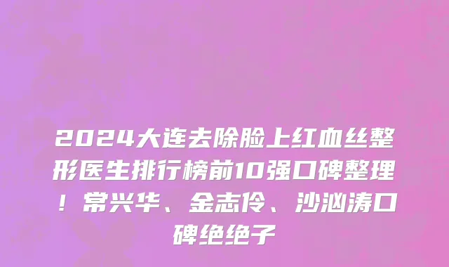 2024大连去除脸上红血丝整形医生排行榜前10强口碑整理!常兴华、金志伶、沙汹涛口碑绝绝子