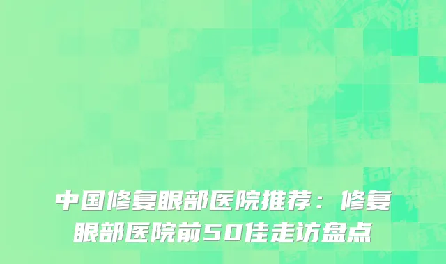 中国修复眼部医院推荐：修复眼部医院前50佳走访盘点