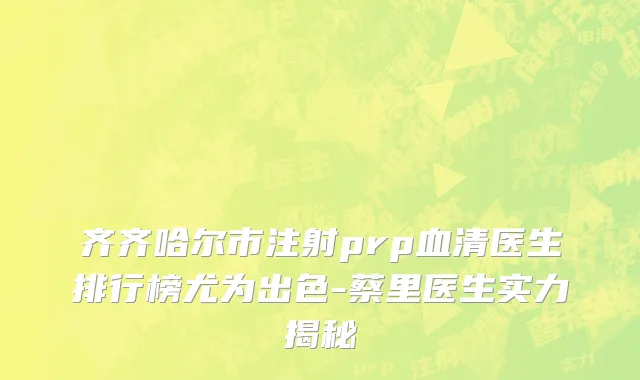 齐齐哈尔市注射prp血清医生排行榜尤为出色-蔡里医生实力揭秘