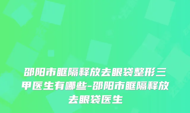 邵阳市眶隔释放去眼袋整形三甲医生有哪些-邵阳市眶隔释放去眼袋医生