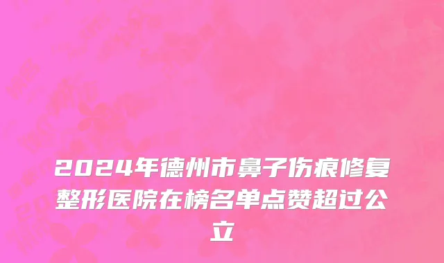 2024年德州市鼻子伤痕修复整形医院在榜名单点赞超过公立