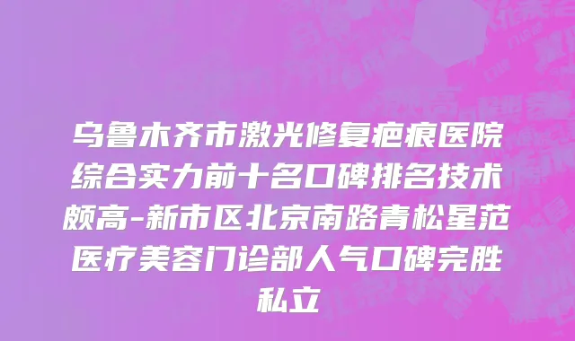 乌鲁木齐市激光修复疤痕医院综合实力前十名口碑排名技术颇高-新市区北京南路青松星范医疗美容门诊部人气口碑完胜私立