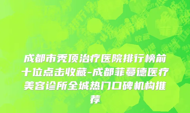 成都市秃顶治疗医院排行榜前十位点击收藏-成都菲蔓德医疗美容诊所全城热门口碑机构推荐
