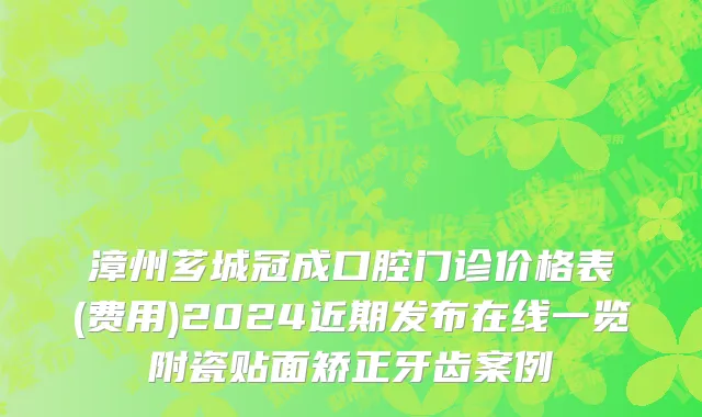 漳州芗城冠成口腔门诊价格表(费用)2024近期发布在线一览附瓷贴面矫正牙齿案例