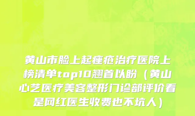 黄山市脸上起痤疮治疗医院上榜清单top10翘首以盼（黄山心艺医疗美容整形门诊部评价看是网红医生收费也不坑人）
