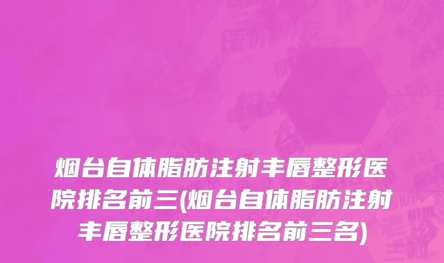 烟台自体脂肪注射丰唇整形医院排名前三(烟台自体脂肪注射丰唇整形医院排名前三名)
