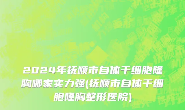 2024年抚顺市自体干细胞隆胸哪家实力强(抚顺市自体干细胞隆胸整形医院)