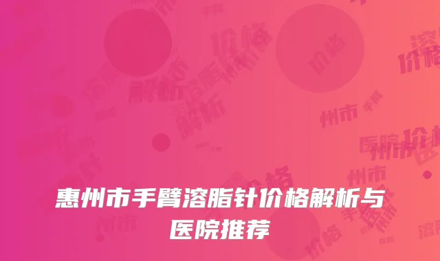 惠州市手臂溶脂针价格解析与医院推荐