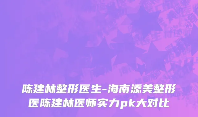 陈建林整形医生-海南添美整形医陈建林医师实力pk大对比