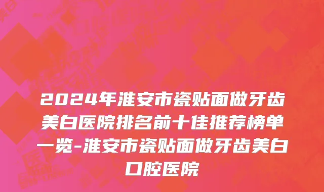 2024年淮安市瓷贴面做牙齿美白医院排名前十佳推荐榜单一览-淮安市瓷贴面做牙齿美白口腔医院
