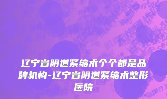 辽宁省阴道紧缩术个个都是品牌机构-辽宁省阴道紧缩术整形医院