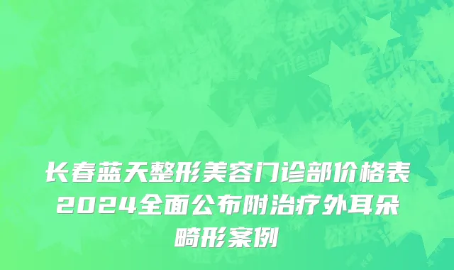 长春蓝天整形美容门诊部价格表2024全面公布附治疗外耳朵畸形案例