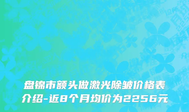 盘锦市额头做激光除皱价格表介绍-近8个月均价为2256元