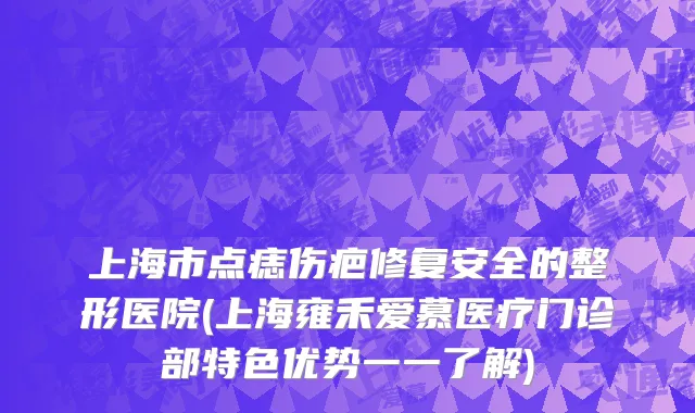 上海市点痣伤疤修复安全的整形医院(上海雍禾爱慕医疗门诊部特色优势一一了解)