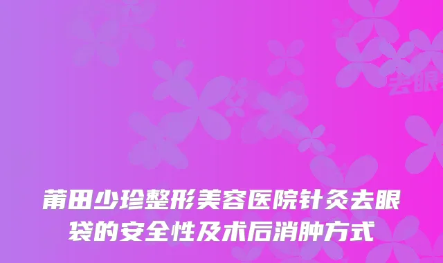 莆田少珍整形美容医院针灸去眼袋的安全性及术后消肿方式