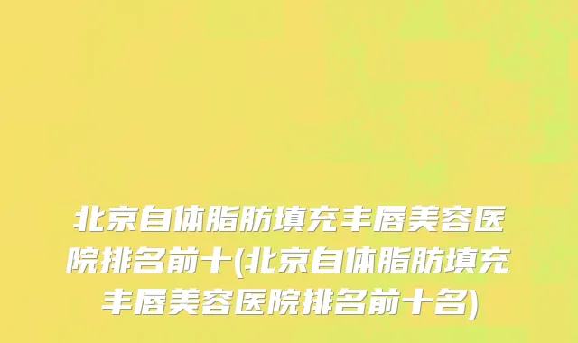 北京自体脂肪填充丰唇美容医院排名前十(北京自体脂肪填充丰唇美容医院排名前十名)