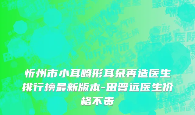忻州市小耳畸形耳朵再造医生排行榜最新版本-田晋远医生价格不贵