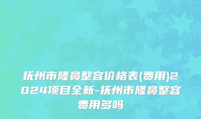 抚州市隆鼻整容价格表(费用)2024项目全新-抚州市隆鼻整容费用多吗