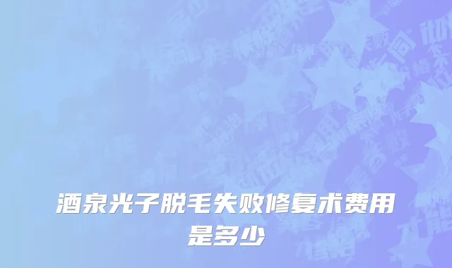 酒泉光子脱毛失败修复术费用是多少