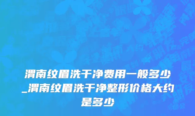 渭南纹眉洗干净费用一般多少_渭南纹眉洗干净整形价格大约是多少