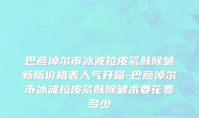 巴彦淖尔市冰波拉皮紧肤除皱新版价格表人气开箱-巴彦淖尔市冰波拉皮紧肤除皱术要花费多少