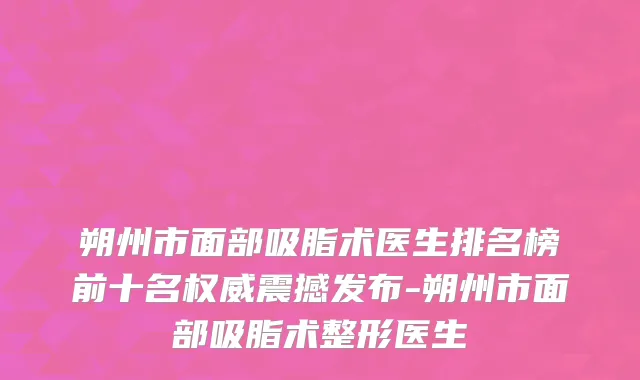 朔州市面部吸脂术医生排名榜前十名权威震撼发布-朔州市面部吸脂术整形医生