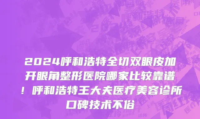 2024呼和浩特全切双眼皮加开眼角整形医院哪家比较靠谱!呼和浩特王大夫医疗美容诊所口碑技术不俗