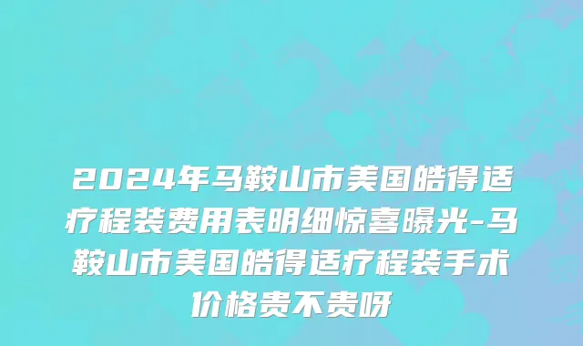 2024年马鞍山市美国皓得适疗程装费用表明细惊喜曝光-马鞍山市美国皓得适疗程装手术价格贵不贵呀