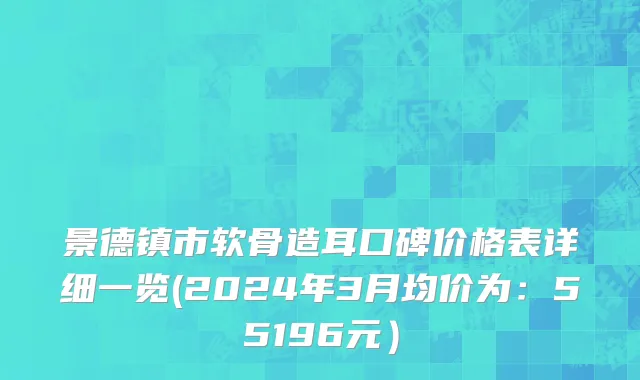 景德镇市软骨造耳口碑价格表详细一览(2024年3月均价为：55196元）