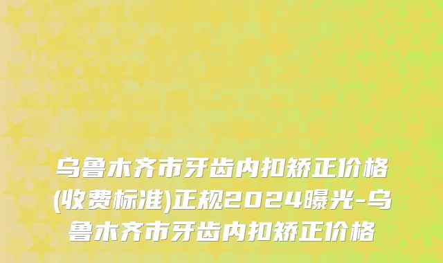 乌鲁木齐市牙齿内扣矫正价格(收费标准)正规2024曝光-乌鲁木齐市牙齿内扣矫正价格