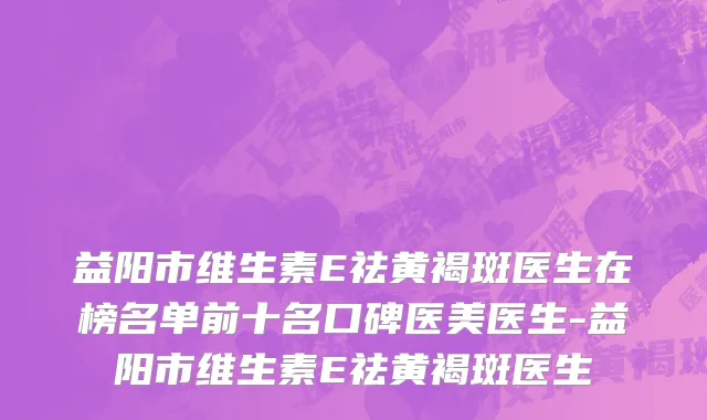益阳市维生素E祛黄褐斑医生在榜名单前十名口碑医美医生-益阳市维生素E祛黄褐斑医生