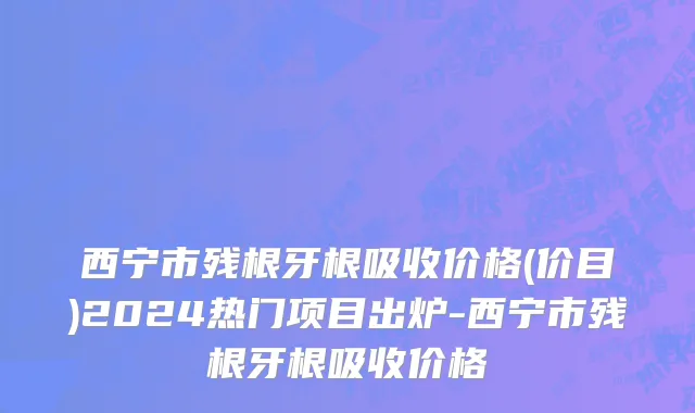 西宁市残根牙根吸收价格(价目)2024热门项目出炉-西宁市残根牙根吸收价格