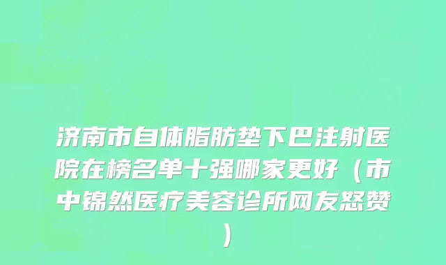 济南市自体脂肪垫下巴注射医院在榜名单十强哪家更好（市中锦然医疗美容诊所网友怒赞）