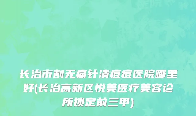 长治市割无痛针清痘痘医院哪里好(长治高新区悦美医疗美容诊所锁定前三甲)
