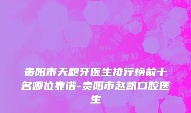 贵阳市天龅牙医生排行榜前十名哪位靠谱-贵阳市赵凯口腔医生