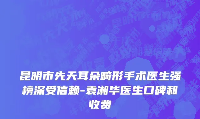昆明市先天耳朵畸形手术医生强榜深受信赖-袁湘华医生口碑和收费