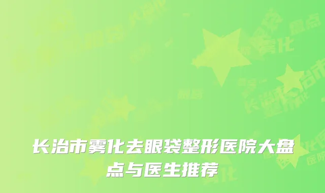 长治市雾化去眼袋整形医院大盘点与医生推荐