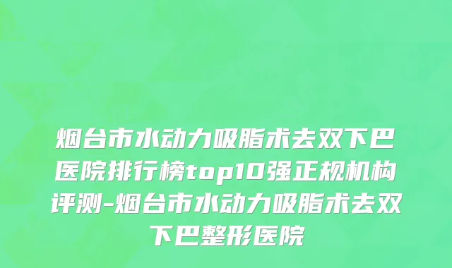 烟台市水动力吸脂术去双下巴医院排行榜top10强正规机构评测-烟台市水动力吸脂术去双下巴整形医院