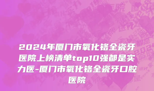 2024年厦门市氧化铬全瓷牙医院上榜清单top10强都是实力医-厦门市氧化铬全瓷牙口腔医院