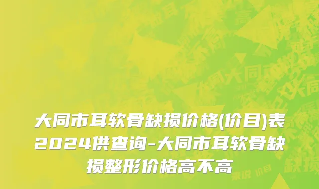 大同市耳软骨缺损价格(价目)表2024供查询-大同市耳软骨缺损整形价格高不高
