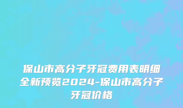 保山市高分子牙冠费用表明细全新预览2024-保山市高分子牙冠价格