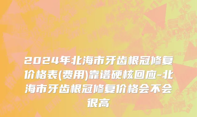 2024年北海市牙齿根冠修复价格表(费用)靠谱硬核回应-北海市牙齿根冠修复价格会不会很高
