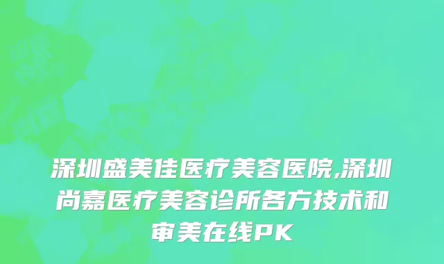深圳盛美佳医疗美容医院,深圳尚嘉医疗美容诊所各方技术和审美在线PK