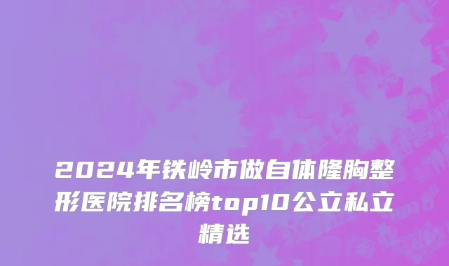 2024年铁岭市做自体隆胸整形医院排名榜top10公立私立精选